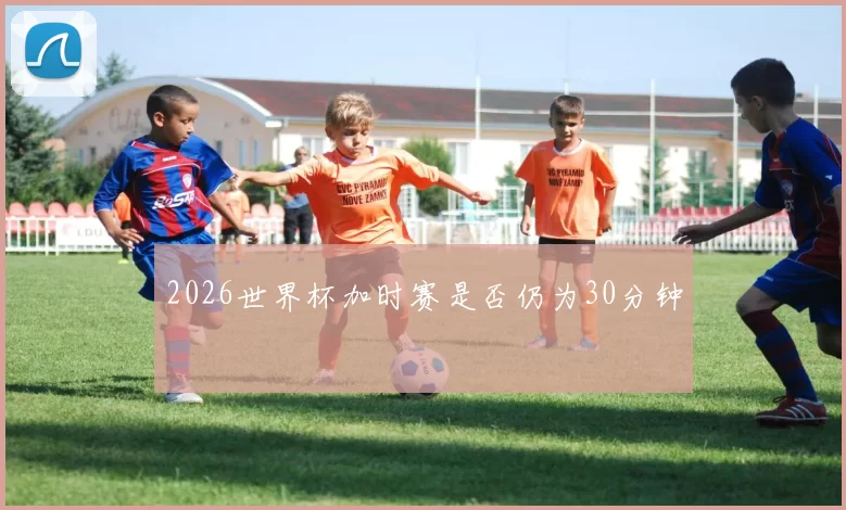 2026世界杯加时赛是否仍为30分钟