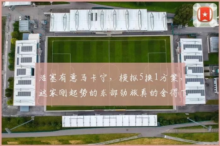 活塞有意马卡宁，模拟5换1方案，这家刚起势的东部劲旅真的舍得下这么多筹码